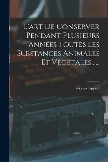 L'art De Conserver Pendant Plusieurs Années Toutes Les Substances Animales Et Végétales...... by Nicolas Appert