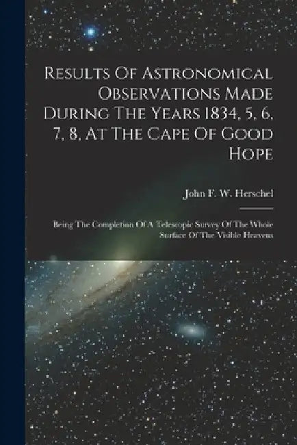 Results Of Astronomical Observations Made During The Years 1834, 5, 6, 7, 8, At The Cape Of Good Hope: Being The Completion Of A Telescopic Survey Of by John F W Herschel