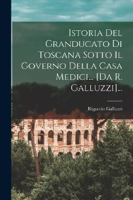 Istoria Del Granducato Di Toscana Sotto Il Governo Della Casa Medici... [da R. Galluzzi]... by Riguccio Galluzzi