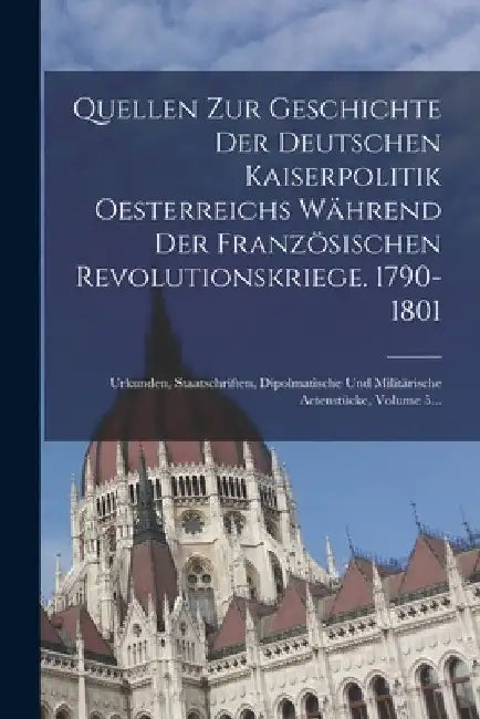 Quellen Zur Geschichte Der Deutschen Kaiserpolitik Oesterreichs Während Der Französischen Revolutionskriege. 1790-1801: Urkunden, Staatschriften, Dipo by Anonymous