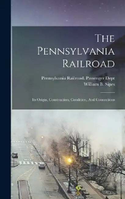 The Pennsylvania Railroad: Its Origin, Construction, Condition, And Connections by William B. Sipes