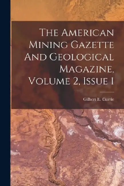 The American Mining Gazette And Geological Magazine, Volume 2, Issue 1 by Gilbert E. Currie