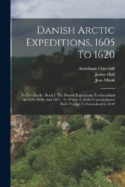 Danish Arctic Expeditions, 1605 To 1620: In Two Books: Book I. The Danish Expeditions To Greenland In 1605, 1606, And 1607: To Which Is Added Captain by James Hall