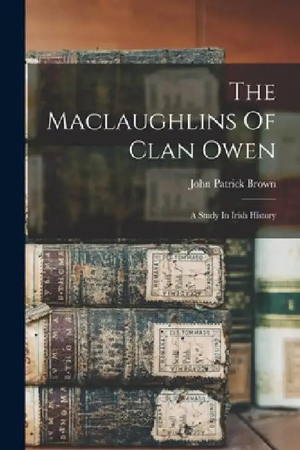 The Maclaughlins Of Clan Owen: A Study In Irish History by John Patrick Brown