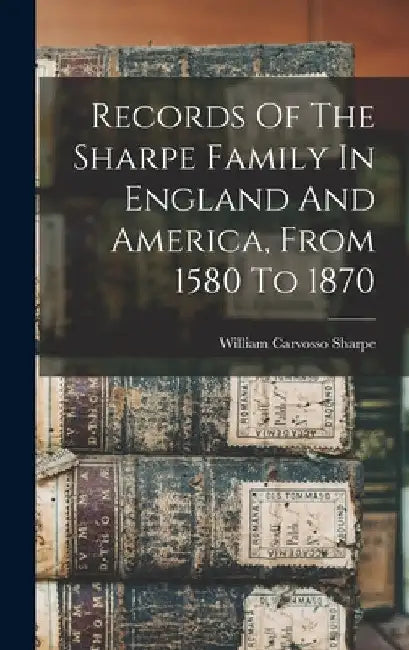 Records Of The Sharpe Family In England And America, From 1580 To 1870 by William Carvosso Sharpe