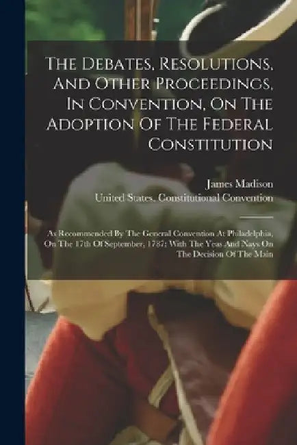 The Debates, Resolutions, And Other Proceedings, In Convention, On The Adoption Of The Federal Constitution: As Recommended By The General Convention by James Madison