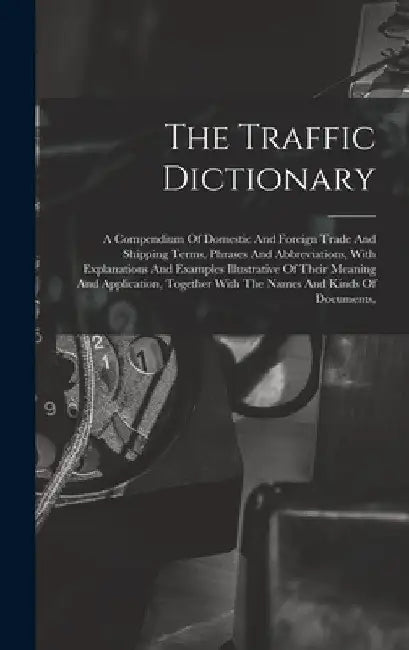 The Traffic Dictionary: A Compendium Of Domestic And Foreign Trade And Shipping Terms, Phrases And Abbreviations, With Explanations And Exampl by Anonymous