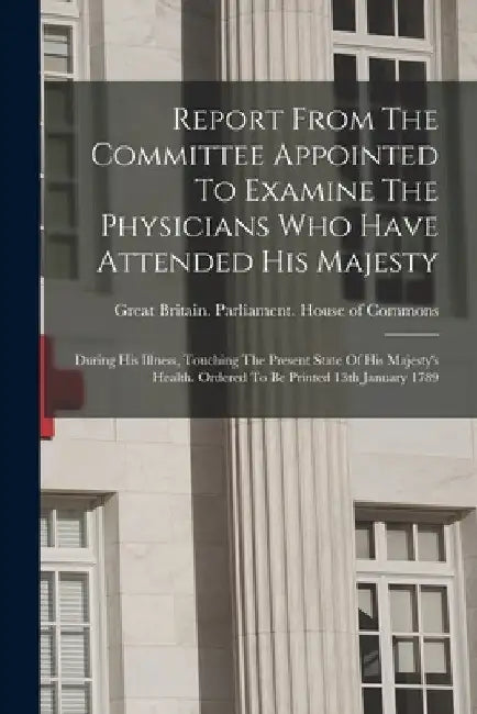 Report From The Committee Appointed To Examine The Physicians Who Have Attended His Majesty: During His Illness, Touching The Present State Of His Maj by Great Britain Parliament House of C