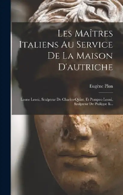 Les Maîtres Italiens Au Service De La Maison D'autriche: Leone Leoni, Sculpteur De Charles-quint, Et Pompeo Leoni, Sculpteur De Philippe Ii... by Eugène Plon