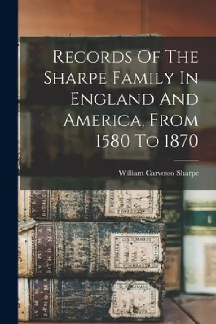 Records Of The Sharpe Family In England And America, From 1580 To 1870 by William Carvosso Sharpe