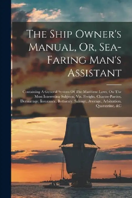 The Ship Owner's Manual, Or, Sea-faring Man's Assistant: Containing A General System Of The Maritime Laws, On The Most Interesting Subjects, Viz. Frei by Anonymous
