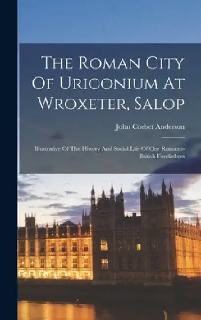 The Roman City Of Uriconium At Wroxeter, Salop: Illustrative Of The History And Social Life Of Our Romano-british Forefathers by John Corbet Anderson