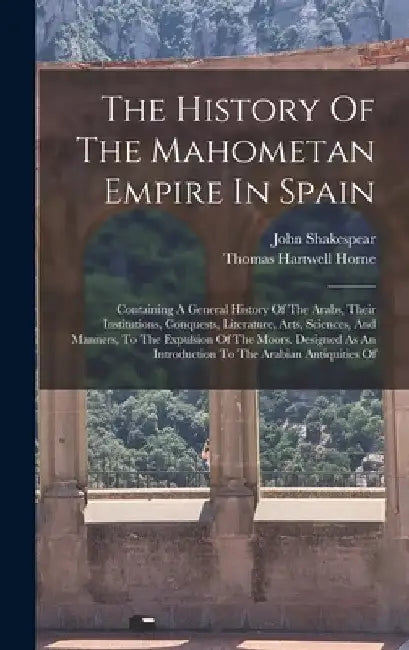 The History Of The Mahometan Empire In Spain: Containing A General History Of The Arabs, Their Institutions, Conquests, Literature, Arts, Sciences, An by John Shakespear