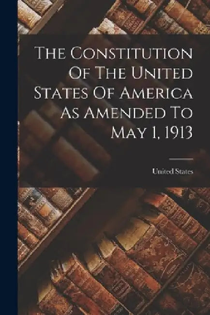 The Constitution Of The United States Of America As Amended To May 1, 1913 by United States