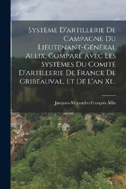Système D'artillerie De Campagne Du Lieutenant-général Allix, Comparé Avec Les Systèmes Du Comité D'artillerie De France De Gribeauval, Et De L'an Xi. by Jacques-Alexandre-François Allix