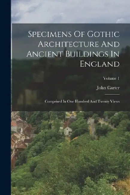 Specimens Of Gothic Architecture And Ancient Buildings In England: Comprised In One Hundred And Twenty Views; Volume 1 by John Carter