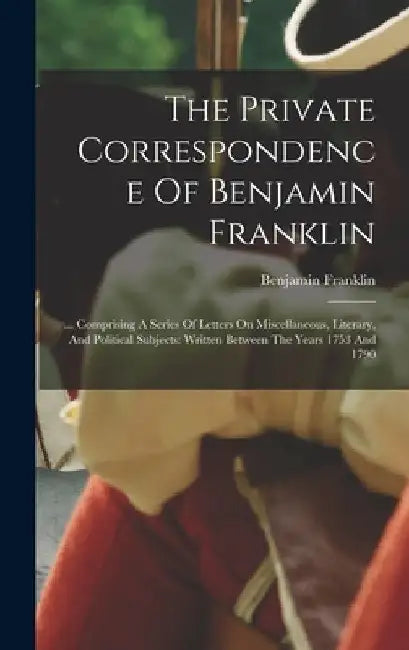 The Private Correspondence Of Benjamin Franklin: ... Comprising A Series Of Letters On Miscellaneous, Literary, And Political Subjects: Written Betwee by Benjamin Franklin