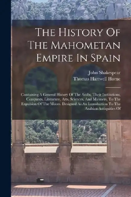 The History Of The Mahometan Empire In Spain: Containing A General History Of The Arabs, Their Institutions, Conquests, Literature, Arts, Sciences, An by John Shakespear