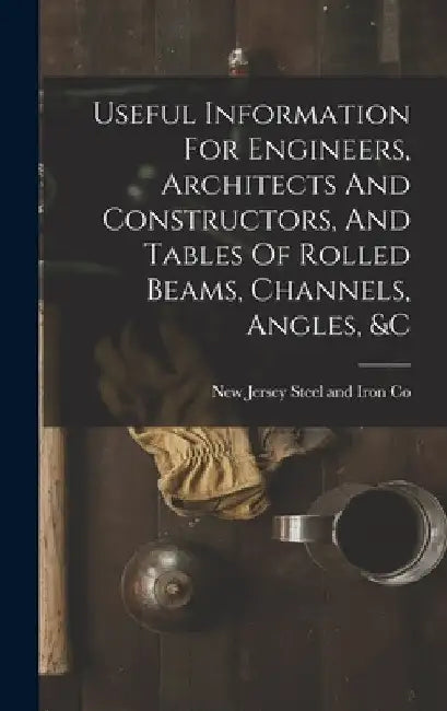 Useful Information For Engineers, Architects And Constructors, And Tables Of Rolled Beams, Channels, Angles, &c by New Jersey Steel and Iron Co