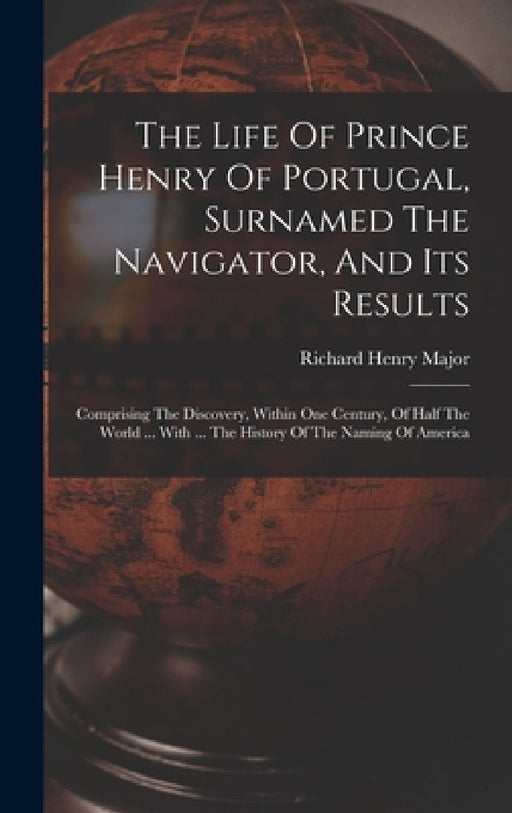 The Life Of Prince Henry Of Portugal, Surnamed The Navigator, And Its Results: Comprising The Discovery, Within One Century, Of Half The World ... Wit by Richard Henry Major