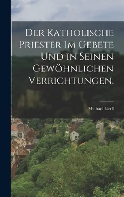 Der katholische Priester im Gebete und in seinen gewöhnlichen Verrichtungen. by Michael Liedl