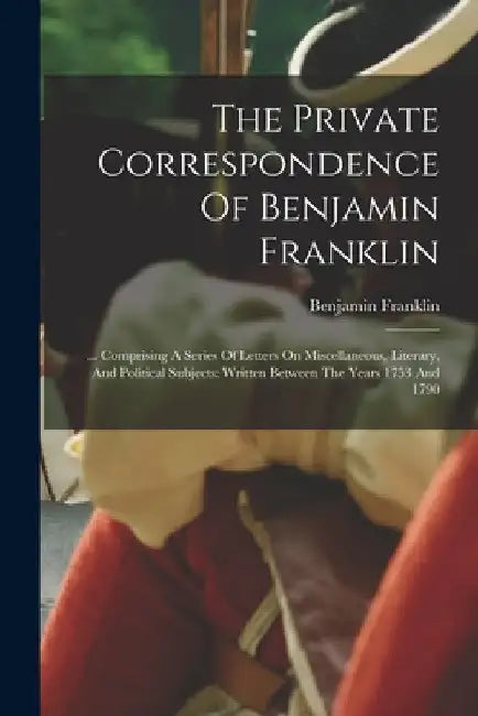 The Private Correspondence Of Benjamin Franklin: ... Comprising A Series Of Letters On Miscellaneous, Literary, And Political Subjects: Written Betwee by Benjamin Franklin