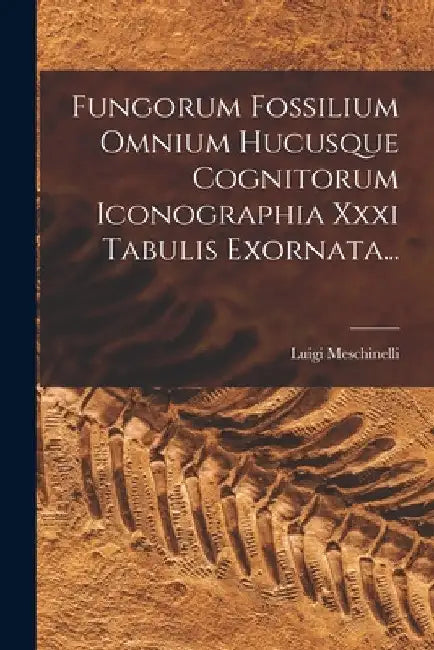 Fungorum Fossilium Omnium Hucusque Cognitorum Iconographia Xxxi Tabulis Exornata... by Luigi Meschinelli