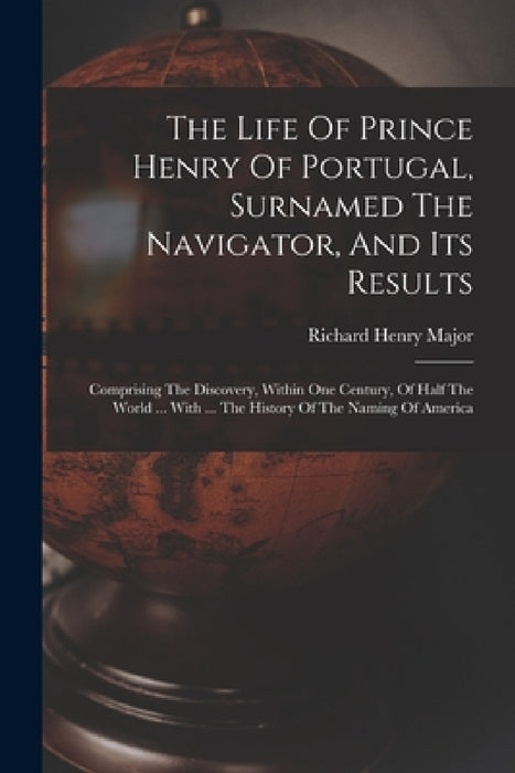 The Life Of Prince Henry Of Portugal, Surnamed The Navigator, And Its Results: Comprising The Discovery, Within One Century, Of Half The World ... Wit by Richard Henry Major