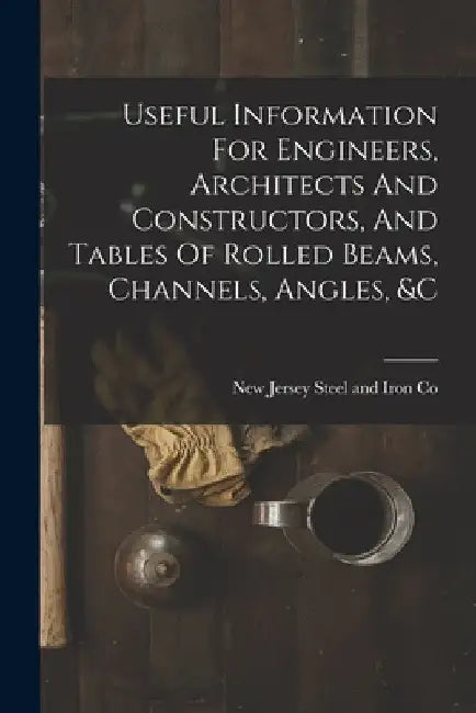 Useful Information For Engineers, Architects And Constructors, And Tables Of Rolled Beams, Channels, Angles, &c by New Jersey Steel and Iron Co