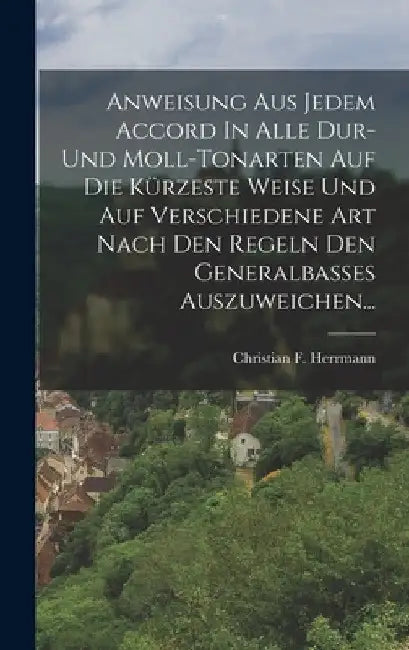 Anweisung Aus Jedem Accord In Alle Dur- Und Moll-tonarten Auf Die Kürzeste Weise Und Auf Verschiedene Art Nach Den Regeln Den Generalbasses Auszuweich by Christian F. Herrmann