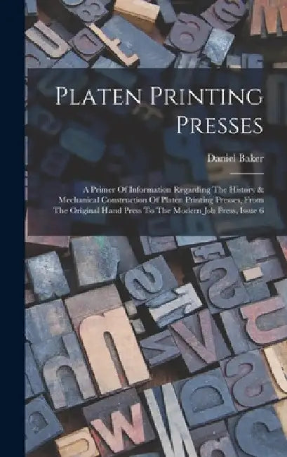 Platen Printing Presses: A Primer Of Information Regarding The History & Mechanical Construction Of Platen Printing Presses, From The Original by Daniel Baker