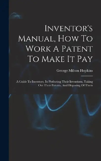 Inventor's Manual, How To Work A Patent To Make It Pay: A Guide To Inventors, In Perfecting Their Inventions, Taking Out Their Patents, And Disposing by George Milton Hopkins