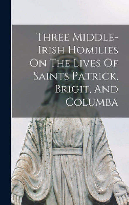 Three Middle-irish Homilies On The Lives Of Saints Patrick, Brigit, And Columba by Anonymous