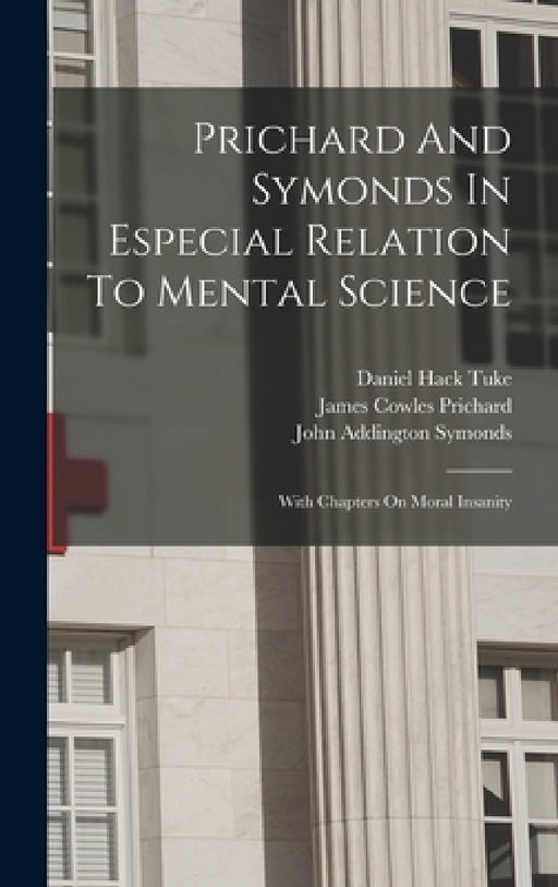 Prichard And Symonds In Especial Relation To Mental Science: With Chapters On Moral Insanity by Daniel Hack Tuke, James Cowles Prichard, John Addington Symonds