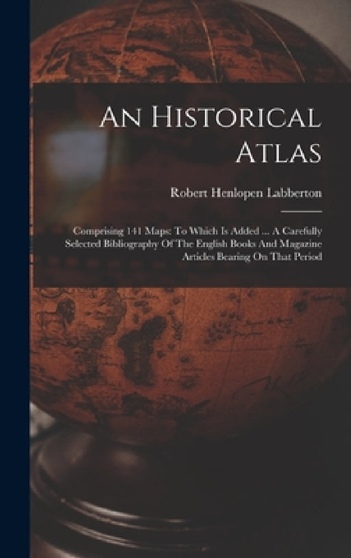 An Historical Atlas: Comprising 141 Maps: To Which Is Added ... A Carefully Selected Bibliography Of The English Books And Magazine Article by Robert Henlopen Labberton
