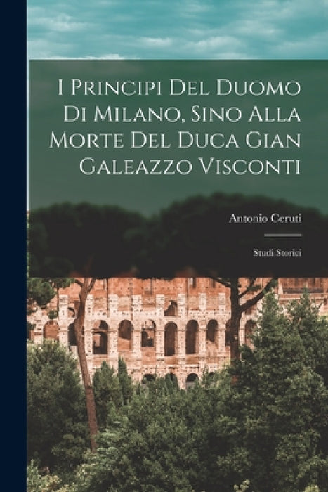 I Principi Del Duomo Di Milano, Sino Alla Morte Del Duca Gian Galeazzo Visconti: Studi Storici by Antonio Ceruti