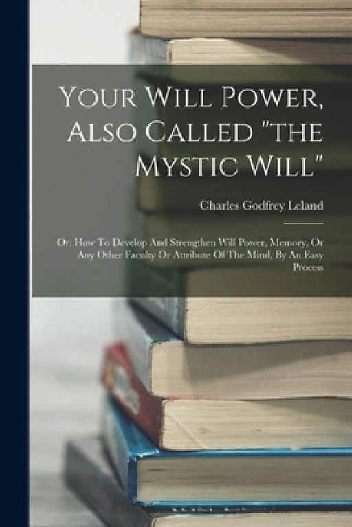 Your Will Power, Also Called "the Mystic Will": Or, How To Develop And Strengthen Will Power, Memory, Or Any Other Faculty Or Attribute Of The Mind, B by Charles Godfrey Leland