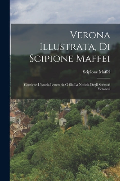 Verona Illustrata, Di Scipione Maffei: Contiene L'istoria Letteraria O Sia La Notizia Degli Scrittori Veronesi by Scipione Maffei (Marchese)