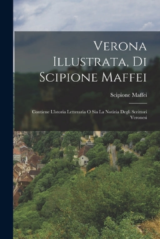 Verona Illustrata, Di Scipione Maffei: Contiene L'istoria Letteraria O Sia La Notizia Degli Scrittori Veronesi by Scipione Maffei (Marchese)