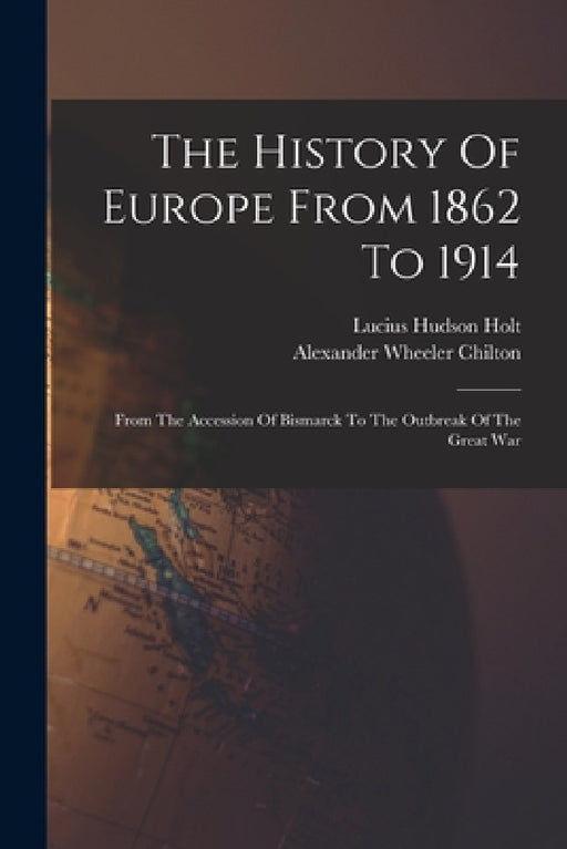 The History Of Europe From 1862 To 1914: From The Accession Of Bismarck To The Outbreak Of The Great War by Lucius Hudson Holt, Alexander Wheeler Chilton