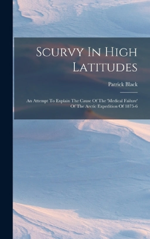 Scurvy In High Latitudes: An Attempt To Explain The Cause Of The 'medical Failure' Of The Arctic Expedition Of 1875-6 by Patrick Black