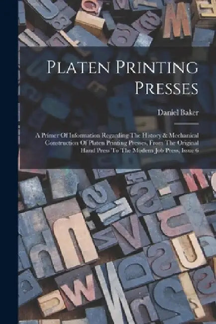 Platen Printing Presses: A Primer Of Information Regarding The History & Mechanical Construction Of Platen Printing Presses, From The Original by Daniel Baker