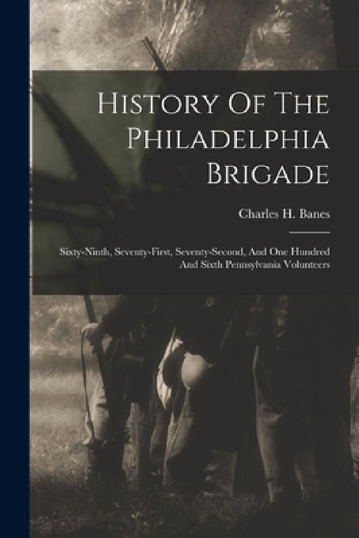 History Of The Philadelphia Brigade: Sixty-ninth, Seventy-first, Seventy-second, And One Hundred And Sixth Pennsylvania Volunteers by Charles H. Banes