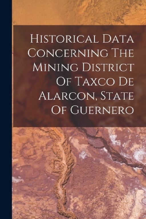 Historical Data Concerning The Mining District Of Taxco De Alarcon, State Of Guernero by Anonymous