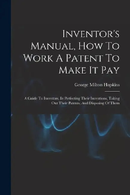 Inventor's Manual, How To Work A Patent To Make It Pay: A Guide To Inventors, In Perfecting Their Inventions, Taking Out Their Patents, And Disposing by George Milton Hopkins