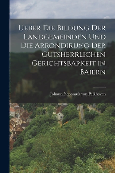 Ueber die Bildung der Landgemeinden und die Arrondirung der Gutsherrlichen Gerichtsbarkeit in Baiern by Johann Nepomuk Von Pelkhoven