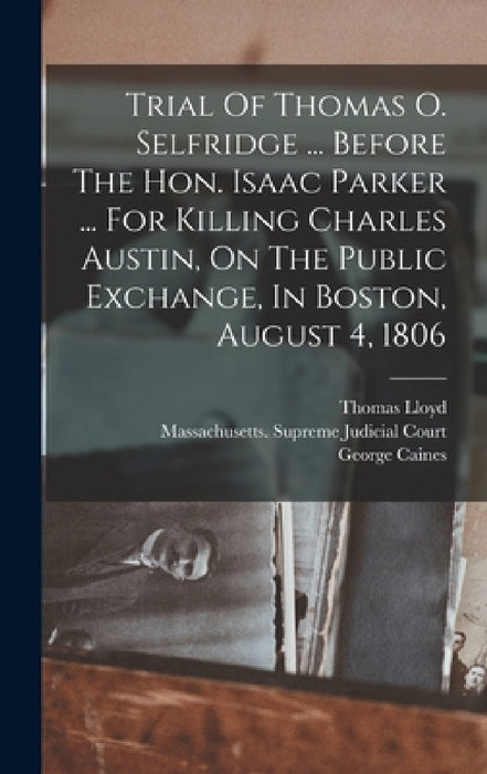 Trial Of Thomas O. Selfridge ... Before The Hon. Isaac Parker ... For Killing Charles Austin, On The Public Exchange, In Boston, August 4, 1806 by Thomas Lloyd, George Caines, Massachusetts Supreme Judicial Court