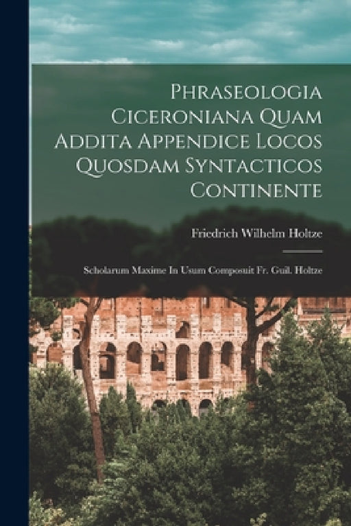 Phraseologia Ciceroniana Quam Addita Appendice Locos Quosdam Syntacticos Continente: Scholarum Maxime In Usum Composuit Fr. Guil. Holtze by Friedrich Wilhelm Holtze