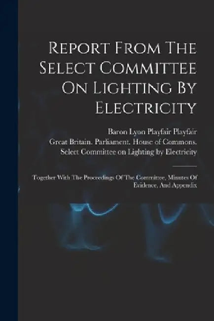Report From The Select Committee On Lighting By Electricity: Together With The Proceedings Of The Committee, Minutes Of Evidence, And Appendix by Great Britain Parliament House of C