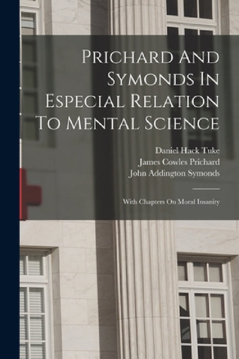 Prichard And Symonds In Especial Relation To Mental Science: With Chapters On Moral Insanity by Daniel Hack Tuke, James Cowles Prichard, John Addington Symonds